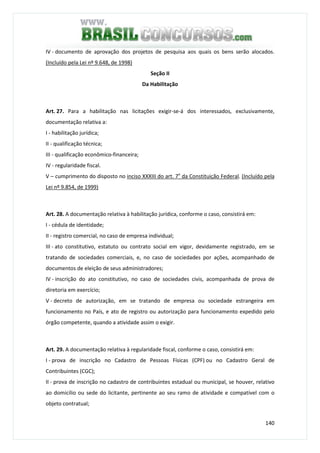 140
IV - documento de aprovação dos projetos de pesquisa aos quais os bens serão alocados.
(Incluído pela Lei nº 9.648, de 1998)
Seção II
Da Habilitação
Art. 27. Para a habilitação nas licitações exigir-se-á dos interessados, exclusivamente,
documentação relativa a:
I - habilitação jurídica;
II - qualificação técnica;
III - qualificação econômico-financeira;
IV - regularidade fiscal.
V – cumprimento do disposto no inciso XXXIII do art. 7o
da Constituição Federal. (Incluído pela
Lei nº 9.854, de 1999)
Art. 28. A documentação relativa à habilitação jurídica, conforme o caso, consistirá em:
I - cédula de identidade;
II - registro comercial, no caso de empresa individual;
III - ato constitutivo, estatuto ou contrato social em vigor, devidamente registrado, em se
tratando de sociedades comerciais, e, no caso de sociedades por ações, acompanhado de
documentos de eleição de seus administradores;
IV - inscrição do ato constitutivo, no caso de sociedades civis, acompanhada de prova de
diretoria em exercício;
V - decreto de autorização, em se tratando de empresa ou sociedade estrangeira em
funcionamento no País, e ato de registro ou autorização para funcionamento expedido pelo
órgão competente, quando a atividade assim o exigir.
Art. 29. A documentação relativa à regularidade fiscal, conforme o caso, consistirá em:
I - prova de inscrição no Cadastro de Pessoas Físicas (CPF) ou no Cadastro Geral de
Contribuintes (CGC);
II - prova de inscrição no cadastro de contribuintes estadual ou municipal, se houver, relativo
ao domicílio ou sede do licitante, pertinente ao seu ramo de atividade e compatível com o
objeto contratual;
 
