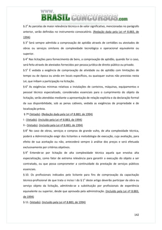 142
§ 2o
As parcelas de maior relevância técnica e de valor significativo, mencionadas no parágrafo
anterior, serão definidas no instrumento convocatório. (Redação dada pela Lei nº 8.883, de
1994)
§ 3o
Será sempre admitida a comprovação de aptidão através de certidões ou atestados de
obras ou serviços similares de complexidade tecnológica e operacional equivalente ou
superior.
§ 4o
Nas licitações para fornecimento de bens, a comprovação de aptidão, quando for o caso,
será feita através de atestados fornecidos por pessoa jurídica de direito público ou privado.
§ 5o
É vedada a exigência de comprovação de atividade ou de aptidão com limitações de
tempo ou de época ou ainda em locais específicos, ou quaisquer outras não previstas nesta
Lei, que inibam a participação na licitação.
§ 6o
As exigências mínimas relativas a instalações de canteiros, máquinas, equipamentos e
pessoal técnico especializado, considerados essenciais para o cumprimento do objeto da
licitação, serão atendidas mediante a apresentação de relação explícita e da declaração formal
da sua disponibilidade, sob as penas cabíveis, vedada as exigências de propriedade e de
localização prévia.
§ 7º (Vetado). (Redação dada pela Lei nº 8.883, de 1994)
I - (Vetado). (Incluído pela Lei nº 8.883, de 1994)
II - (Vetado). (Incluído pela Lei nº 8.883, de 1994)
§ 8o
No caso de obras, serviços e compras de grande vulto, de alta complexidade técnica,
poderá a Administração exigir dos licitantes a metodologia de execução, cuja avaliação, para
efeito de sua aceitação ou não, antecederá sempre à análise dos preços e será efetuada
exclusivamente por critérios objetivos.
§ 9o
Entende-se por licitação de alta complexidade técnica aquela que envolva alta
especialização, como fator de extrema relevância para garantir a execução do objeto a ser
contratado, ou que possa comprometer a continuidade da prestação de serviços públicos
essenciais.
§ 10. Os profissionais indicados pelo licitante para fins de comprovação da capacitação
técnico-profissional de que trata o inciso I do § 1o
deste artigo deverão participar da obra ou
serviço objeto da licitação, admitindo-se a substituição por profissionais de experiência
equivalente ou superior, desde que aprovada pela administração. (Incluído pela Lei nº 8.883,
de 1994)
§ 11. (Vetado). (Incluído pela Lei nº 8.883, de 1994)
 