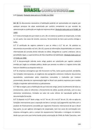 144
§ 6º (Vetado). (Redação dada pela Lei nº 8.883, de 1994)
Art. 32. Os documentos necessários à habilitação poderão ser apresentados em original, por
qualquer processo de cópia autenticada por cartório competente ou por servidor da
administração ou publicação em órgão da imprensa oficial. (Redação dada pela Lei nº 8.883, de
1994)
§ 1o
A documentação de que tratam os arts. 28 a 31 desta Lei poderá ser dispensada, no todo
ou em parte, nos casos de convite, concurso, fornecimento de bens para pronta entrega e
leilão.
§ 2o
O certificado de registro cadastral a que se refere o § 1o
do art. 36 substitui os
documentos enumerados nos arts. 28 a 31, quanto às informações disponibilizadas em sistema
informatizado de consulta direta indicado no edital, obrigando-se a parte a declarar, sob as
penalidades legais, a superveniência de fato impeditivo da habilitação. (Redação dada pela Lei
nº 9.648, de 1998)
§ 3o
A documentação referida neste artigo poderá ser substituída por registro cadastral
emitido por órgão ou entidade pública, desde que previsto no edital e o registro tenha sido
feito em obediência ao disposto nesta Lei.
§ 4o
As empresas estrangeiras que não funcionem no País, tanto quanto possível, atenderão,
nas licitações internacionais, às exigências dos parágrafos anteriores mediante documentos
equivalentes, autenticados pelos respectivos consulados e traduzidos por tradutor
juramentado, devendo ter representação legal no Brasil com poderes expressos para receber
citação e responder administrativa ou judicialmente.
§ 5o
Não se exigirá, para a habilitação de que trata este artigo, prévio recolhimento de taxas ou
emolumentos, salvo os referentes a fornecimento do edital, quando solicitado, com os seus
elementos constitutivos, limitados ao valor do custo efetivo de reprodução gráfica da
documentação fornecida.
§ 6o
O disposto no § 4o
deste artigo, no § 1o
do art. 33 e no § 2o
do art. 55, não se aplica às
licitações internacionais para a aquisição de bens e serviços cujo pagamento seja feito com o
produto de financiamento concedido por organismo financeiro internacional de que o Brasil
faça parte, ou por agência estrangeira de cooperação, nem nos casos de contratação com
empresa estrangeira, para a compra de equipamentos fabricados e entregues no exterior,
desde que para este caso tenha havido prévia autorização do Chefe do Poder Executivo, nem
 