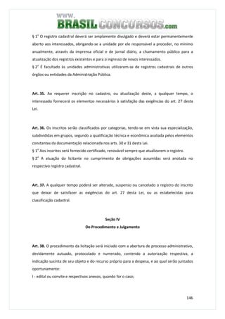 146
§ 1o
O registro cadastral deverá ser amplamente divulgado e deverá estar permanentemente
aberto aos interessados, obrigando-se a unidade por ele responsável a proceder, no mínimo
anualmente, através da imprensa oficial e de jornal diário, a chamamento público para a
atualização dos registros existentes e para o ingresso de novos interessados.
§ 2o
É facultado às unidades administrativas utilizarem-se de registros cadastrais de outros
órgãos ou entidades da Administração Pública.
Art. 35. Ao requerer inscrição no cadastro, ou atualização deste, a qualquer tempo, o
interessado fornecerá os elementos necessários à satisfação das exigências do art. 27 desta
Lei.
Art. 36. Os inscritos serão classificados por categorias, tendo-se em vista sua especialização,
subdivididas em grupos, segundo a qualificação técnica e econômica avaliada pelos elementos
constantes da documentação relacionada nos arts. 30 e 31 desta Lei.
§ 1o
Aos inscritos será fornecido certificado, renovável sempre que atualizarem o registro.
§ 2o
A atuação do licitante no cumprimento de obrigações assumidas será anotada no
respectivo registro cadastral.
Art. 37. A qualquer tempo poderá ser alterado, suspenso ou cancelado o registro do inscrito
que deixar de satisfazer as exigências do art. 27 desta Lei, ou as estabelecidas para
classificação cadastral.
Seção IV
Do Procedimento e Julgamento
Art. 38. O procedimento da licitação será iniciado com a abertura de processo administrativo,
devidamente autuado, protocolado e numerado, contendo a autorização respectiva, a
indicação sucinta de seu objeto e do recurso próprio para a despesa, e ao qual serão juntados
oportunamente:
I - edital ou convite e respectivos anexos, quando for o caso;
 