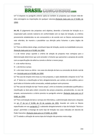 153
§ 4o
O disposto no parágrafo anterior aplica-se também às propostas que incluam mão-de-
obra estrangeira ou importações de qualquer natureza.(Redação dada pela Lei nº 8.883, de
1994)
Art. 45. O julgamento das propostas será objetivo, devendo a Comissão de licitação ou o
responsável pelo convite realizá-lo em conformidade com os tipos de licitação, os critérios
previamente estabelecidos no ato convocatório e de acordo com os fatores exclusivamente
nele referidos, de maneira a possibilitar sua aferição pelos licitantes e pelos órgãos de
controle.
§ 1o
Para os efeitos deste artigo, constituem tipos de licitação, exceto na modalidade concurso:
(Redação dada pela Lei nº 8.883, de 1994)
I - a de menor preço - quando o critério de seleção da proposta mais vantajosa para a
Administração determinar que será vencedor o licitante que apresentar a proposta de acordo
com as especificações do edital ou convite e ofertar o menor preço;
II - a de melhor técnica;
III - a de técnica e preço.
IV - a de maior lance ou oferta - nos casos de alienção de bens ou concessão de direito real de
uso. (Incluído pela Lei nº 8.883, de 1994)
§ 2o
No caso de empate entre duas ou mais propostas, e após obedecido o disposto no § 2o
do
art. 3o
desta Lei, a classificação se fará, obrigatoriamente, por sorteio, em ato público, para o
qual todos os licitantes serão convocados, vedado qualquer outro processo.
§ 3o
No caso da licitação do tipo "menor preço", entre os licitantes considerados qualificados a
classificação se dará pela ordem crescente dos preços propostos, prevalecendo, no caso de
empate, exclusivamente o critério previsto no parágrafo anterior. (Redação dada pela Lei nº
8.883, de 1994)
§ 4o
Para contratação de bens e serviços de informática, a administração observará o disposto
no art. 3o
da Lei no
8.248, de 23 de outubro de 1991, levando em conta os fatores
especificados em seu parágrafo 2o
e adotando obrigatoriamento o tipo de licitação "técnica e
preço", permitido o emprego de outro tipo de licitação nos casos indicados em decreto do
Poder Executivo. (Redação dada pela Lei nº 8.883, de 1994)
§ 5o
É vedada a utilização de outros tipos de licitação não previstos neste artigo.
 