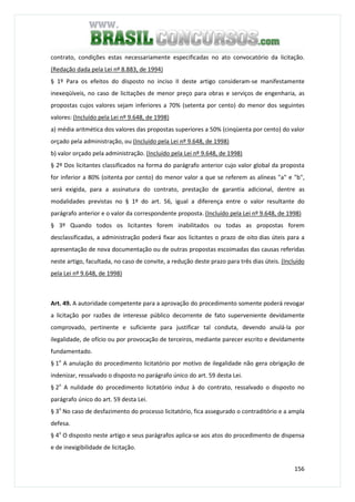 156
contrato, condições estas necessariamente especificadas no ato convocatório da licitação.
(Redação dada pela Lei nº 8.883, de 1994)
§ 1º Para os efeitos do disposto no inciso II deste artigo consideram-se manifestamente
inexeqüíveis, no caso de licitações de menor preço para obras e serviços de engenharia, as
propostas cujos valores sejam inferiores a 70% (setenta por cento) do menor dos seguintes
valores: (Incluído pela Lei nº 9.648, de 1998)
a) média aritmética dos valores das propostas superiores a 50% (cinqüenta por cento) do valor
orçado pela administração, ou (Incluído pela Lei nº 9.648, de 1998)
b) valor orçado pela administração. (Incluído pela Lei nº 9.648, de 1998)
§ 2º Dos licitantes classificados na forma do parágrafo anterior cujo valor global da proposta
for inferior a 80% (oitenta por cento) do menor valor a que se referem as alíneas "a" e "b",
será exigida, para a assinatura do contrato, prestação de garantia adicional, dentre as
modalidades previstas no § 1º do art. 56, igual a diferença entre o valor resultante do
parágrafo anterior e o valor da correspondente proposta. (Incluído pela Lei nº 9.648, de 1998)
§ 3º Quando todos os licitantes forem inabilitados ou todas as propostas forem
desclassificadas, a administração poderá fixar aos licitantes o prazo de oito dias úteis para a
apresentação de nova documentação ou de outras propostas escoimadas das causas referidas
neste artigo, facultada, no caso de convite, a redução deste prazo para três dias úteis. (Incluído
pela Lei nº 9.648, de 1998)
Art. 49. A autoridade competente para a aprovação do procedimento somente poderá revogar
a licitação por razões de interesse público decorrente de fato superveniente devidamente
comprovado, pertinente e suficiente para justificar tal conduta, devendo anulá-la por
ilegalidade, de ofício ou por provocação de terceiros, mediante parecer escrito e devidamente
fundamentado.
§ 1o
A anulação do procedimento licitatório por motivo de ilegalidade não gera obrigação de
indenizar, ressalvado o disposto no parágrafo único do art. 59 desta Lei.
§ 2o
A nulidade do procedimento licitatório induz à do contrato, ressalvado o disposto no
parágrafo único do art. 59 desta Lei.
§ 3o
No caso de desfazimento do processo licitatório, fica assegurado o contraditório e a ampla
defesa.
§ 4o
O disposto neste artigo e seus parágrafos aplica-se aos atos do procedimento de dispensa
e de inexigibilidade de licitação.
 