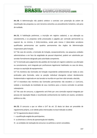 157
Art. 50. A Administração não poderá celebrar o contrato com preterição da ordem de
classificação das propostas ou com terceiros estranhos ao procedimento licitatório, sob pena
de nulidade.
Art. 51. A habilitação preliminar, a inscrição em registro cadastral, a sua alteração ou
cancelamento, e as propostas serão processadas e julgadas por comissão permanente ou
especial de, no mínimo, 3 (três) membros, sendo pelo menos 2 (dois) deles servidores
qualificados pertencentes aos quadros permanentes dos órgãos da Administração
responsáveis pela licitação.
§ 1o
No caso de convite, a Comissão de licitação, excepcionalmente, nas pequenas unidades
administrativas e em face da exigüidade de pessoal disponível, poderá ser substituída por
servidor formalmente designado pela autoridade competente.
§ 2o
A Comissão para julgamento dos pedidos de inscrição em registro cadastral, sua alteração
ou cancelamento, será integrada por profissionais legalmente habilitados no caso de obras,
serviços ou aquisição de equipamentos.
§ 3o
Os membros das Comissões de licitação responderão solidariamente por todos os atos
praticados pela Comissão, salvo se posição individual divergente estiver devidamente
fundamentada e registrada em ata lavrada na reunião em que tiver sido tomada a decisão.
§ 4o
A investidura dos membros das Comissões permanentes não excederá a 1 (um) ano,
vedada a recondução da totalidade de seus membros para a mesma comissão no período
subseqüente.
§ 5o
No caso de concurso, o julgamento será feito por uma comissão especial integrada por
pessoas de reputação ilibada e reconhecido conhecimento da matéria em exame, servidores
públicos ou não.
Art. 52. O concurso a que se refere o § 4o
do art. 22 desta Lei deve ser precedido de
regulamento próprio, a ser obtido pelos interessados no local indicado no edital.
§ 1o
O regulamento deverá indicar:
I - a qualificação exigida dos participantes;
II - as diretrizes e a forma de apresentação do trabalho;
III - as condições de realização do concurso e os prêmios a serem concedidos.
 