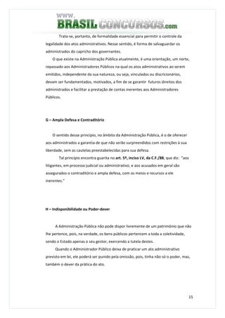 15
Trata-se, portanto, de formalidade essencial para permitir o controle da
legalidade dos atos administrativos. Nesse sentido, é forma de salvaguardar os
administrados do capricho dos governantes.
O que existe na Administração Pública atualmente, é uma orientação, um norte,
repassado aos Administradores Públicos na qual os atos administrativos ao serem
emitidos, independente da sua natureza, ou seja, vinculados ou discricionários,
devam ser fundamentados, motivados, a fim de se garantir futuros direitos dos
administrados e facilitar a prestação de contas inerentes aos Administradores
Públicos.
G – Ampla Defesa e Contraditório
O sentido desse princípio, no âmbito da Administração Pública, é o de oferecer
aos administrados a garantia de que não serão surpreendidos com restrições à sua
liberdade, sem as cautelas preestabelecidas para sua defesa.
Tal princípio encontra guarita no art. 5º, inciso LV, da C.F./88, que diz: “aos
litigantes, em processo judicial ou administrativo, e aos acusados em geral são
assegurados o contraditório e ampla defesa, com os meios e recursos a ele
inerentes.”
H – Indisponibilidade ou Poder-dever
A Administração Pública não pode dispor livremente de um patrimônio que não
lhe pertence, pois, na verdade, os bens públicos pertencem a toda a coletividade,
sendo o Estado apenas o seu gestor, exercendo a tutela destes.
Quando o Administrador Público deixa de praticar um ato administrativo
previsto em lei, ele poderá ser punido pela omissão, pois, tinha não só o poder, mas,
também o dever da prática do ato.
 