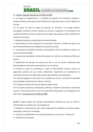 161
III - (Vetado). (Redação dada pela Lei nº 8.883, de 1994)
IV - ao aluguel de equipamentos e à utilização de programas de informática, podendo a
duração estender-se pelo prazo de até 48 (quarenta e oito) meses após o início da vigência do
contrato.
§ 1o
Os prazos de início de etapas de execução, de conclusão e de entrega admitem
prorrogação, mantidas as demais cláusulas do contrato e assegurada a manutenção de seu
equilíbrio econômico-financeiro, desde que ocorra algum dos seguintes motivos, devidamente
autuados em processo:
I - alteração do projeto ou especificações, pela Administração;
II - superveniência de fato excepcional ou imprevisível, estranho à vontade das partes, que
altere fundamentalmente as condições de execução do contrato;
III - interrupção da execução do contrato ou diminuição do ritmo de trabalho por ordem e no
interesse da Administração;
IV - aumento das quantidades inicialmente previstas no contrato, nos limites permitidos por
esta Lei;
V - impedimento de execução do contrato por fato ou ato de terceiro reconhecido pela
Administração em documento contemporâneo à sua ocorrência;
VI - omissão ou atraso de providências a cargo da Administração, inclusive quanto aos
pagamentos previstos de que resulte, diretamente, impedimento ou retardamento na
execução do contrato, sem prejuízo das sanções legais aplicáveis aos responsáveis.
§ 2o
Toda prorrogação de prazo deverá ser justificada por escrito e previamente autorizada
pela autoridade competente para celebrar o contrato.
§ 3o
É vedado o contrato com prazo de vigência indeterminado.
§ 4o
Em caráter excepcional, devidamente justificado e mediante autorização da autoridade
superior, o prazo de que trata o inciso II do caput deste artigo poderá ser prorrogado por até
doze meses. (Incluído pela Lei nº 9.648, de 1998)
Art. 58. O regime jurídico dos contratos administrativos instituído por esta Lei confere à
Administração, em relação a eles, a prerrogativa de:
I - modificá-los, unilateralmente, para melhor adequação às finalidades de interesse público,
respeitados os direitos do contratado;
II - rescindi-los, unilateralmente, nos casos especificados no inciso I do art. 79 desta Lei;
III - fiscalizar-lhes a execução;
 