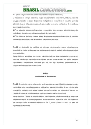 162
IV - aplicar sanções motivadas pela inexecução total ou parcial do ajuste;
V - nos casos de serviços essenciais, ocupar provisoriamente bens móveis, imóveis, pessoal e
serviços vinculados ao objeto do contrato, na hipótese da necessidade de acautelar apuração
administrativa de faltas contratuais pelo contratado, bem como na hipótese de rescisão do
contrato administrativo.
§ 1o
As cláusulas econômico-financeiras e monetárias dos contratos administrativos não
poderão ser alteradas sem prévia concordância do contratado.
§ 2o
Na hipótese do inciso I deste artigo, as cláusulas econômico-financeiras do contrato
deverão ser revistas para que se mantenha o equilíbrio contratual.
Art. 59. A declaração de nulidade do contrato administrativo opera retroativamente
impedindo os efeitos jurídicos que ele, ordinariamente, deveria produzir, além de desconstituir
os já produzidos.
Parágrafo único. A nulidade não exonera a Administração do dever de indenizar o contratado
pelo que este houver executado até a data em que ela for declarada e por outros prejuízos
regularmente comprovados, contanto que não lhe seja imputável, promovendo-se a
responsabilidade de quem lhe deu causa.
Seção II
Da Formalização dos Contratos
Art. 60. Os contratos e seus aditamentos serão lavrados nas repartições interessadas, as quais
manterão arquivo cronológico dos seus autógrafos e registro sistemático do seu extrato, salvo
os relativos a direitos reais sobre imóveis, que se formalizam por instrumento lavrado em
cartório de notas, de tudo juntando-se cópia no processo que lhe deu origem.
Parágrafo único. É nulo e de nenhum efeito o contrato verbal com a Administração, salvo o de
pequenas compras de pronto pagamento, assim entendidas aquelas de valor não superior a
5% (cinco por cento) do limite estabelecido no art. 23, inciso II, alínea "a" desta Lei, feitas em
regime de adiantamento.
 
