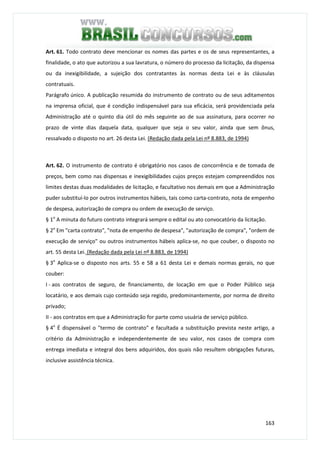 163
Art. 61. Todo contrato deve mencionar os nomes das partes e os de seus representantes, a
finalidade, o ato que autorizou a sua lavratura, o número do processo da licitação, da dispensa
ou da inexigibilidade, a sujeição dos contratantes às normas desta Lei e às cláusulas
contratuais.
Parágrafo único. A publicação resumida do instrumento de contrato ou de seus aditamentos
na imprensa oficial, que é condição indispensável para sua eficácia, será providenciada pela
Administração até o quinto dia útil do mês seguinte ao de sua assinatura, para ocorrer no
prazo de vinte dias daquela data, qualquer que seja o seu valor, ainda que sem ônus,
ressalvado o disposto no art. 26 desta Lei. (Redação dada pela Lei nº 8.883, de 1994)
Art. 62. O instrumento de contrato é obrigatório nos casos de concorrência e de tomada de
preços, bem como nas dispensas e inexigibilidades cujos preços estejam compreendidos nos
limites destas duas modalidades de licitação, e facultativo nos demais em que a Administração
puder substituí-lo por outros instrumentos hábeis, tais como carta-contrato, nota de empenho
de despesa, autorização de compra ou ordem de execução de serviço.
§ 1o
A minuta do futuro contrato integrará sempre o edital ou ato convocatório da licitação.
§ 2o
Em "carta contrato", "nota de empenho de despesa", "autorização de compra", "ordem de
execução de serviço" ou outros instrumentos hábeis aplica-se, no que couber, o disposto no
art. 55 desta Lei. (Redação dada pela Lei nº 8.883, de 1994)
§ 3o
Aplica-se o disposto nos arts. 55 e 58 a 61 desta Lei e demais normas gerais, no que
couber:
I - aos contratos de seguro, de financiamento, de locação em que o Poder Público seja
locatário, e aos demais cujo conteúdo seja regido, predominantemente, por norma de direito
privado;
II - aos contratos em que a Administração for parte como usuária de serviço público.
§ 4o
É dispensável o "termo de contrato" e facultada a substituição prevista neste artigo, a
critério da Administração e independentemente de seu valor, nos casos de compra com
entrega imediata e integral dos bens adquiridos, dos quais não resultem obrigações futuras,
inclusive assistência técnica.
 