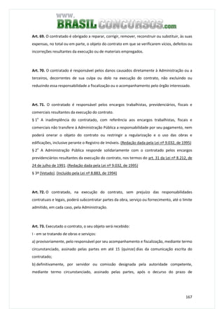 167
Art. 69. O contratado é obrigado a reparar, corrigir, remover, reconstruir ou substituir, às suas
expensas, no total ou em parte, o objeto do contrato em que se verificarem vícios, defeitos ou
incorreções resultantes da execução ou de materiais empregados.
Art. 70. O contratado é responsável pelos danos causados diretamente à Administração ou a
terceiros, decorrentes de sua culpa ou dolo na execução do contrato, não excluindo ou
reduzindo essa responsabilidade a fiscalização ou o acompanhamento pelo órgão interessado.
Art. 71. O contratado é responsável pelos encargos trabalhistas, previdenciários, fiscais e
comerciais resultantes da execução do contrato.
§ 1o
A inadimplência do contratado, com referência aos encargos trabalhistas, fiscais e
comerciais não transfere à Administração Pública a responsabilidade por seu pagamento, nem
poderá onerar o objeto do contrato ou restringir a regularização e o uso das obras e
edificações, inclusive perante o Registro de Imóveis. (Redação dada pela Lei nº 9.032, de 1995)
§ 2o
A Administração Pública responde solidariamente com o contratado pelos encargos
previdenciários resultantes da execução do contrato, nos termos do art. 31 da Lei nº 8.212, de
24 de julho de 1991. (Redação dada pela Lei nº 9.032, de 1995)
§ 3º (Vetado). (Incluído pela Lei nº 8.883, de 1994)
Art. 72. O contratado, na execução do contrato, sem prejuízo das responsabilidades
contratuais e legais, poderá subcontratar partes da obra, serviço ou fornecimento, até o limite
admitido, em cada caso, pela Administração.
Art. 73. Executado o contrato, o seu objeto será recebido:
I - em se tratando de obras e serviços:
a) provisoriamente, pelo responsável por seu acompanhamento e fiscalização, mediante termo
circunstanciado, assinado pelas partes em até 15 (quinze) dias da comunicação escrita do
contratado;
b) definitivamente, por servidor ou comissão designada pela autoridade competente,
mediante termo circunstanciado, assinado pelas partes, após o decurso do prazo de
 