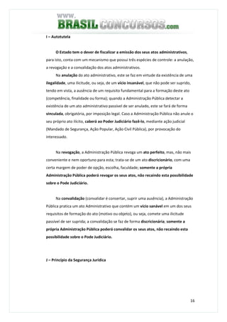 16
I – Autotutela
O Estado tem o dever de fiscalizar a emissão dos seus atos administrativos,
para isto, conta com um mecanismo que possui três espécies de controle: a anulação,
a revogação e a convalidação dos atos administrativos.
Na anulação do ato administrativo, este se faz em virtude da existência de uma
ilegalidade, uma ilicitude, ou seja, de um vício insanável, que não pode ser suprido,
tendo em vista, a ausência de um requisito fundamental para a formação deste ato
(competência, finalidade ou forma); quando a Administração Pública detectar a
existência de um ato administrativo passível de ser anulado, este se fará de forma
vinculada, obrigatória, por imposição legal. Caso a Administração Pública não anule o
seu próprio ato ilícito, caberá ao Poder Judiciário fazê-lo, mediante ação judicial
(Mandado de Segurança, Ação Popular, Ação Civil Pública), por provocação do
interessado.
Na revogação, a Administração Pública revoga um ato perfeito, mas, não mais
conveniente e nem oportuno para esta; trata-se de um ato discricionário, com uma
certa margem de poder de opção, escolha, faculdade; somente a própria
Administração Pública poderá revogar os seus atos, não recaindo esta possibilidade
sobre o Pode Judiciário.
Na convalidação (convalidar é consertar, suprir uma ausência), a Administração
Pública pratica um ato Administrativo que contém um vício sanável em um dos seus
requisitos de formação do ato (motivo ou objeto), ou seja, comete uma ilicitude
passível de ser suprida; a convalidação se faz de forma discricionária; somente a
própria Administração Pública poderá convalidar os seus atos, não recaindo esta
possibilidade sobre o Pode Judiciário.
J – Princípio da Segurança Jurídica
 