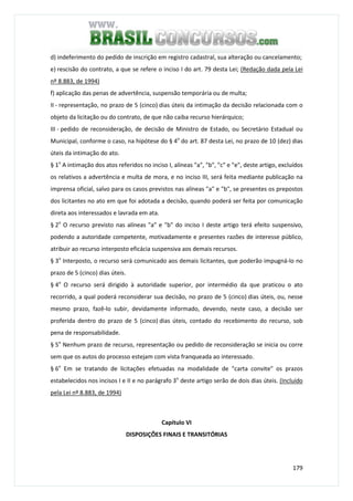 179
d) indeferimento do pedido de inscrição em registro cadastral, sua alteração ou cancelamento;
e) rescisão do contrato, a que se refere o inciso I do art. 79 desta Lei; (Redação dada pela Lei
nº 8.883, de 1994)
f) aplicação das penas de advertência, suspensão temporária ou de multa;
II - representação, no prazo de 5 (cinco) dias úteis da intimação da decisão relacionada com o
objeto da licitação ou do contrato, de que não caiba recurso hierárquico;
III - pedido de reconsideração, de decisão de Ministro de Estado, ou Secretário Estadual ou
Municipal, conforme o caso, na hipótese do § 4o
do art. 87 desta Lei, no prazo de 10 (dez) dias
úteis da intimação do ato.
§ 1o
A intimação dos atos referidos no inciso I, alíneas "a", "b", "c" e "e", deste artigo, excluídos
os relativos a advertência e multa de mora, e no inciso III, será feita mediante publicação na
imprensa oficial, salvo para os casos previstos nas alíneas "a" e "b", se presentes os prepostos
dos licitantes no ato em que foi adotada a decisão, quando poderá ser feita por comunicação
direta aos interessados e lavrada em ata.
§ 2o
O recurso previsto nas alíneas "a" e "b" do inciso I deste artigo terá efeito suspensivo,
podendo a autoridade competente, motivadamente e presentes razões de interesse público,
atribuir ao recurso interposto eficácia suspensiva aos demais recursos.
§ 3o
Interposto, o recurso será comunicado aos demais licitantes, que poderão impugná-lo no
prazo de 5 (cinco) dias úteis.
§ 4o
O recurso será dirigido à autoridade superior, por intermédio da que praticou o ato
recorrido, a qual poderá reconsiderar sua decisão, no prazo de 5 (cinco) dias úteis, ou, nesse
mesmo prazo, fazê-lo subir, devidamente informado, devendo, neste caso, a decisão ser
proferida dentro do prazo de 5 (cinco) dias úteis, contado do recebimento do recurso, sob
pena de responsabilidade.
§ 5o
Nenhum prazo de recurso, representação ou pedido de reconsideração se inicia ou corre
sem que os autos do processo estejam com vista franqueada ao interessado.
§ 6o
Em se tratando de licitações efetuadas na modalidade de "carta convite" os prazos
estabelecidos nos incisos I e II e no parágrafo 3o
deste artigo serão de dois dias úteis. (Incluído
pela Lei nº 8.883, de 1994)
Capítulo VI
DISPOSIÇÕES FINAIS E TRANSITÓRIAS
 