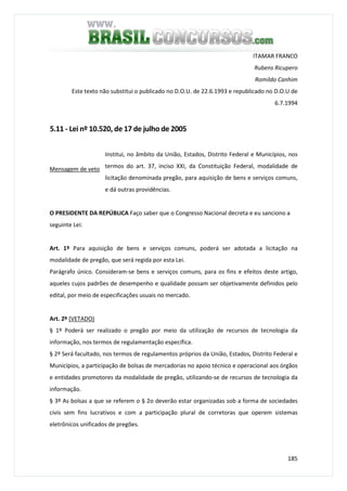 185
ITAMAR FRANCO
Rubens Ricupero
Romildo Canhim
Este texto não substitui o publicado no D.O.U. de 22.6.1993 e republicado no D.O.U de
6.7.1994
5.11 - Lei nº 10.520, de 17 de julho de 2005
Mensagem de veto
Institui, no âmbito da União, Estados, Distrito Federal e Municípios, nos
termos do art. 37, inciso XXI, da Constituição Federal, modalidade de
licitação denominada pregão, para aquisição de bens e serviços comuns,
e dá outras providências.
O PRESIDENTE DA REPÚBLICA Faço saber que o Congresso Nacional decreta e eu sanciono a
seguinte Lei:
Art. 1º Para aquisição de bens e serviços comuns, poderá ser adotada a licitação na
modalidade de pregão, que será regida por esta Lei.
Parágrafo único. Consideram-se bens e serviços comuns, para os fins e efeitos deste artigo,
aqueles cujos padrões de desempenho e qualidade possam ser objetivamente definidos pelo
edital, por meio de especificações usuais no mercado.
Art. 2º (VETADO)
§ 1º Poderá ser realizado o pregão por meio da utilização de recursos de tecnologia da
informação, nos termos de regulamentação específica.
§ 2º Será facultado, nos termos de regulamentos próprios da União, Estados, Distrito Federal e
Municípios, a participação de bolsas de mercadorias no apoio técnico e operacional aos órgãos
e entidades promotores da modalidade de pregão, utilizando-se de recursos de tecnologia da
informação.
§ 3º As bolsas a que se referem o § 2o deverão estar organizadas sob a forma de sociedades
civis sem fins lucrativos e com a participação plural de corretoras que operem sistemas
eletrônicos unificados de pregões.
 
