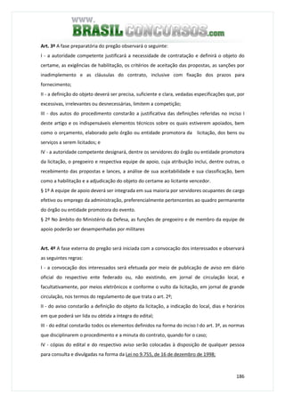 186
Art. 3º A fase preparatória do pregão observará o seguinte:
I - a autoridade competente justificará a necessidade de contratação e definirá o objeto do
certame, as exigências de habilitação, os critérios de aceitação das propostas, as sanções por
inadimplemento e as cláusulas do contrato, inclusive com fixação dos prazos para
fornecimento;
II - a definição do objeto deverá ser precisa, suficiente e clara, vedadas especificações que, por
excessivas, irrelevantes ou desnecessárias, limitem a competição;
III - dos autos do procedimento constarão a justificativa das definições referidas no inciso I
deste artigo e os indispensáveis elementos técnicos sobre os quais estiverem apoiados, bem
como o orçamento, elaborado pelo órgão ou entidade promotora da licitação, dos bens ou
serviços a serem licitados; e
IV - a autoridade competente designará, dentre os servidores do órgão ou entidade promotora
da licitação, o pregoeiro e respectiva equipe de apoio, cuja atribuição inclui, dentre outras, o
recebimento das propostas e lances, a análise de sua aceitabilidade e sua classificação, bem
como a habilitação e a adjudicação do objeto do certame ao licitante vencedor.
§ 1º A equipe de apoio deverá ser integrada em sua maioria por servidores ocupantes de cargo
efetivo ou emprego da administração, preferencialmente pertencentes ao quadro permanente
do órgão ou entidade promotora do evento.
§ 2º No âmbito do Ministério da Defesa, as funções de pregoeiro e de membro da equipe de
apoio poderão ser desempenhadas por militares
Art. 4º A fase externa do pregão será iniciada com a convocação dos interessados e observará
as seguintes regras:
I - a convocação dos interessados será efetuada por meio de publicação de aviso em diário
oficial do respectivo ente federado ou, não existindo, em jornal de circulação local, e
facultativamente, por meios eletrônicos e conforme o vulto da licitação, em jornal de grande
circulação, nos termos do regulamento de que trata o art. 2º;
II - do aviso constarão a definição do objeto da licitação, a indicação do local, dias e horários
em que poderá ser lida ou obtida a íntegra do edital;
III - do edital constarão todos os elementos definidos na forma do inciso I do art. 3º, as normas
que disciplinarem o procedimento e a minuta do contrato, quando for o caso;
IV - cópias do edital e do respectivo aviso serão colocadas à disposição de qualquer pessoa
para consulta e divulgadas na forma da Lei no 9.755, de 16 de dezembro de 1998;
 