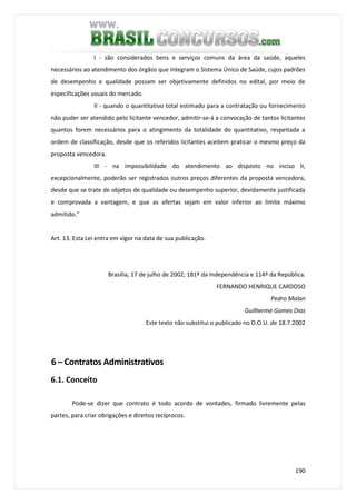 190
I - são considerados bens e serviços comuns da área da saúde, aqueles
necessários ao atendimento dos órgãos que integram o Sistema Único de Saúde, cujos padrões
de desempenho e qualidade possam ser objetivamente definidos no edital, por meio de
especificações usuais do mercado.
II - quando o quantitativo total estimado para a contratação ou fornecimento
não puder ser atendido pelo licitante vencedor, admitir-se-á a convocação de tantos licitantes
quantos forem necessários para o atingimento da totalidade do quantitativo, respeitada a
ordem de classificação, desde que os referidos licitantes aceitem praticar o mesmo preço da
proposta vencedora.
III - na impossibilidade do atendimento ao disposto no inciso II,
excepcionalmente, poderão ser registrados outros preços diferentes da proposta vencedora,
desde que se trate de objetos de qualidade ou desempenho superior, devidamente justificada
e comprovada a vantagem, e que as ofertas sejam em valor inferior ao limite máximo
admitido.”
Art. 13. Esta Lei entra em vigor na data de sua publicação.
Brasília, 17 de julho de 2002; 181º da Independência e 114º da República.
FERNANDO HENRIQUE CARDOSO
Pedro Malan
Guilherme Gomes Dias
Este texto não substitui o publicado no D.O.U. de 18.7.2002
6 – Contratos Administrativos
6.1. Conceito
Pode-se dizer que contrato é todo acordo de vontades, firmado livremente pelas
partes, para criar obrigações e direitos recíprocos.
 