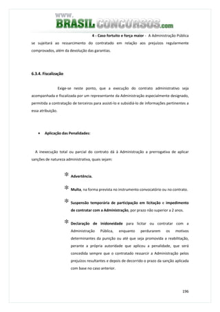 196
4 - Caso fortuito e força maior - A Administração Pública
se sujeitará ao ressarcimento do contratado em relação aos prejuízos regularmente
comprovados, além da devolução das garantias.
6.3.4. Fiscalização
Exige-se neste ponto, que a execução do contrato administrativo seja
acompanhada e fiscalizada por um representante da Administração especialmente designado,
permitida a contratação de terceiros para assisti-lo e subsidiá-lo de informações pertinentes a
essa atribuição.
• Aplicação das Penalidades:
A inexecução total ou parcial do contrato dá à Administração a prerrogativa de aplicar
sanções de natureza administrativa, quais sejam:
∗ Advertência.
∗ Multa, na forma prevista no instrumento convocatório ou no contrato.
∗ Suspensão temporária de participação em licitação e impedimento
de contratar com a Administração, por prazo não superior a 2 anos.
∗ Declaração de inidoneidade para licitar ou contratar com a
Administração Pública, enquanto perdurarem os motivos
determinantes da punição ou até que seja promovida a reabilitação,
perante a própria autoridade que aplicou a penalidade, que será
concedida sempre que o contratado ressarcir a Administração pelos
prejuízos resultantes e depois de decorrido o prazo da sanção aplicada
com base no caso anterior.
 