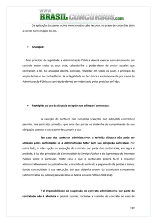 197
Da aplicação das penas acima mencionadas cabe recurso, no prazo de cinco dias úteis
a contar da intimação do ato.
• Anulação:
Pelo princípio da legalidade a Administração Pública deverá exercer constantemente um
controle sobre todos os seus atos, cabendo-lhe o poder-dever de anular aqueles que
contrariam a lei. Tal anulação deverá, contudo, respeitar em todos os casos o princípio da
ampla defesa e do contraditório. Se a ilegalidade se der única e exclusivamente por causa da
Administração Pública o contratado deverá ser indenizado pelos prejuízos sofridos.
• Restrições ao uso da cláusula exceptio non adimpleti contractus:
A exceção do contrato não cumprido (exceptio non adimpleti contractus)
permite, nos contratos privados, que uma das partes se abstenha do cumprimento da sua
obrigação quando a outra parte descumprir a sua.
No caso dos contratos administrativos a referida cláusula não pode ser
utilizada pelos contratados se a Administração faltar com sua obrigação contratual. Por
outro lado, a interrupção na execução do contrato por parte dos contratados, em regra é
proibida, à luz dos princípios da Continuidade do Serviço Público e da Supremacia do Interesse
Público sobre o particular. Neste caso o que o contratado poderá fazer é requerer
administrativamente ou judicialmente, a rescisão do contrato e pagamento de perdas e danos,
dando continuidade à sua execução, até que obtenha ordem da autoridade competente
(administrativa ou judicial) para paralisá-lo. Maria Silvia Di Pietro (2004:262).
Tal impossibilidade de suspensão do contrato administrativo por parte do
contratado não é absoluta e poderá ocorrer, inclusive a rescisão do contrato no caso de
 