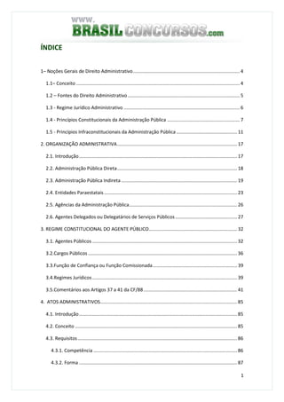 1
ÍNDICE
1– Noções Gerais de Direito Administrativo................................................................................. 4
1.1– Conceito ............................................................................................................................ 4
1.2 – Fontes do Direito Administrativo..................................................................................... 5
1.3 - Regime Jurídico Administrativo ........................................................................................ 6
1.4 - Princípios Constitucionais da Administração Pública ....................................................... 7
1.5 - Princípios Infraconstitucionais da Administração Pública .............................................. 11
2. ORGANIZAÇÃO ADMINISTRATIVA........................................................................................... 17
2.1. Introdução........................................................................................................................ 17
2.2. Administração Pública Direta........................................................................................... 18
2.3. Administração Pública Indireta ........................................................................................ 19
2.4. Entidades Paraestatais..................................................................................................... 23
2.5. Agências da Administração Pública.................................................................................. 26
2.6. Agentes Delegados ou Delegatários de Serviços Públicos............................................... 27
3. REGIME CONSTITUCIONAL DO AGENTE PÚBLICO................................................................... 32
3.1. Agentes Públicos .............................................................................................................. 32
3.2.Cargos Públicos ................................................................................................................. 36
3.3.Função de Confiança ou Função Comissionada................................................................ 39
3.4.Regimes Jurídicos.............................................................................................................. 39
3.5.Comentários aos Artigos 37 a 41 da CF/88....................................................................... 41
4. ATOS ADMINISTRATIVOS........................................................................................................ 85
4.1. Introdução........................................................................................................................ 85
4.2. Conceito ........................................................................................................................... 85
4.3. Requisitos......................................................................................................................... 86
4.3.1. Competência ............................................................................................................. 86
4.3.2. Forma ........................................................................................................................ 87
 