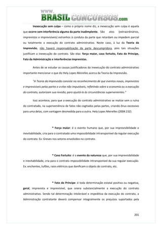 201
Inexecução sem culpa – como o próprio nome diz, a inexecução sem culpa é aquela
que ocorre sem interferência alguma da parte inadimplente. São atos (extraordinários,
imprevistos e imprevisíveis) estranhos à conduta da parte que retardam ou impedem parcial
ou totalmente a execução do contrato administrativo. Neste caso, à luz da Teoria da
Imprevisão, não haverá responsabilização da parte descumpridora, pois tais situações
justificam a inexecução do contrato. São elas: força maior, caso fortuito, Fato do Príncipe,
Fato da Administração e interferências imprevistas.
Antes de se estudar as causas justificadoras da inexecução do contrato administrativo
importante mencionar o que diz Hely Lopes Meirelles acerca da Teoria da Imprevisão.
"A Teoria da Imprevisão consiste no reconhecimento de que eventos novos, imprevistos
e imprevisíveis pelas partes e a elas não imputáveis, refletindo sobre a economia ou a execução
do contrato, autorizam sua revisão, para ajustá-lo às circunstâncias supervenientes."
Isso acontece, para que a execução do contrato administrativo se realize sem a ruína
do contratado, na superveniência de fatos não cogitados pelas partes, criando ônus excessivo
para uma delas, com vantagem desmedida para a outra. Hely Lopes Meirelles (2004:232)
* Força maior: é o evento humano que, por sua imprevisibilidade e
inevitabilidade, cria para o contratado uma impossibilidade intransponível da regular execução
do contrato. Ex: Greves nos setores envolvidos no contrato.
* Caso Fortuito: é o evento da natureza que, por sua imprevisibilidade
e inevitabilidade, cria para o contrato impossibilidade intransponível da sua regular execução.
Ex: enchentes, tufões, raios elétricos que danificam o objeto do contrato, etc.
* Fato do Príncipe: é toda determinação estatal positiva ou negativa,
geral, imprevista e imprevisível, que onera substancialmente a execução do contrato
administrativo. Sendo tal determinação intolerável e impeditiva da execução do contrato, a
Administração contratante deverá compensar integralmente os prejuízos suportados pela
 