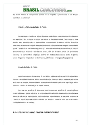 203
do Poder Público, à tranqüilidade pública ou ao respeito à propriedade e aos direitos
individuais ou coletivos”.
Objetivo e Atributos do Poder de Polícia
Em particular, o poder de polícia possui certos atributos reputados imprescindíveis ao
seu exercício. São atributos do poder de polícia: a discricionariedade (“se traduz na livre
escolha, pela Administração, da oportunidade e conveniência de exercer o poder de polícia,
bem como de aplicar as sanções e empregar os meios conducentes de atingir o fim colimado,
que é a proteção de um interesse público”); a auto-executoriedade (a Administração executa
diretamente suas medidas e sanções de polícia, sem ter de obter, antes, um provimento
judicial); e a coercibilidade (imposição coativa das medidas baseadas no poder de polícia,
sendo obrigatória <imperativa> ao destinatário, admitindo o emprego de força pública).
Divisão do Poder de Polícia
Doutrinariamente, distingue-se, de um lado, o poder de polícia que incide sobre bens,
direitos e atividades (poder de polícia administrativa) e, de outro lado, o poder de polícia que
atua sobre as pessoas, individualmente ou indiscriminadamente (polícia de segurança: polícia
judiciária e polícia de manutenção da ordem pública).
Por sua vez, a polícia de segurança, que compreende a polícia de manutenção da
ordem pública e a polícia judiciária, “é o ramo da polícia administrativa que tem por objetivo a
execução das leis e regulamentos que disciplinam imediatamente a liberdade individual e
coletiva. É a polícia por excelência, visto ter por escopo a tutela de bens que se acham no
cume da hierarquia de valores”.
7.2 - PODER VINCULADO E PODER DISCRICIONÁRIO
 