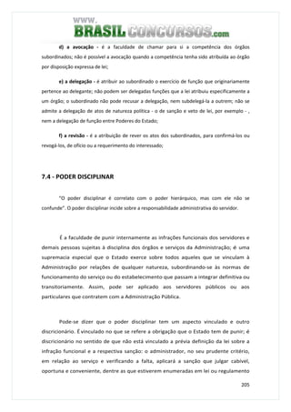 205
d) a avocação - é a faculdade de chamar para si a competência dos órgãos
subordinados; não é possível a avocação quando a competência tenha sido atribuída ao órgão
por disposição expressa de lei;
e) a delegação - é atribuir ao subordinado o exercício de função que originariamente
pertence ao delegante; não podem ser delegadas funções que a lei atribuiu especificamente a
um órgão; o subordinado não pode recusar a delegação, nem subdelegá-la a outrem; não se
admite a delegação de atos de natureza política - o de sanção e veto de lei, por exemplo - ,
nem a delegação de função entre Poderes do Estado;
f) a revisão - é a atribuição de rever os atos dos subordinados, para confirmá-los ou
revogá-los, de ofício ou a requerimento do interessado;
7.4 - PODER DISCIPLINAR
“O poder disciplinar é correlato com o poder hierárquico, mas com ele não se
confunde”. O poder disciplinar incide sobre a responsabilidade administrativa do servidor.
É a faculdade de punir internamente as infrações funcionais dos servidores e
demais pessoas sujeitas à disciplina dos órgãos e serviços da Administração; é uma
supremacia especial que o Estado exerce sobre todos aqueles que se vinculam à
Administração por relações de qualquer natureza, subordinando-se às normas de
funcionamento do serviço ou do estabelecimento que passam a integrar definitiva ou
transitoriamente. Assim, pode ser aplicado aos servidores públicos ou aos
particulares que contratem com a Administração Pública.
Pode-se dizer que o poder disciplinar tem um aspecto vinculado e outro
discricionário. É vinculado no que se refere a obrigação que o Estado tem de punir; é
discricionário no sentido de que não está vinculado a prévia definição da lei sobre a
infração funcional e a respectiva sanção: o administrador, no seu prudente critério,
em relação ao serviço e verificando a falta, aplicará a sanção que julgar cabível,
oportuna e conveniente, dentre as que estiverem enumeradas em lei ou regulamento
 