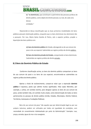 208
c) "os dominicais, que constituem o patrimônio das pessoas jurídicas de
direito público, como objeto de direito pessoal, ou real, de cada uma
dessas
entidades."
Depreende-se dessa classificação que as duas primeiras modalidades de bens
públicos possuem destinação pública, enquanto que os bens dominicais (ou dominiais) não
a possuem. Por isso, Maria Sylvia Zanella di Pietro, sob o aspecto jurídico, propõe a
bipartição dos bens públicos em:
a) bens do domínio público do Estado, abrangendo os de uso comum do
povo e de uso especial. Submetidos ao regime jurídico de direito público.
b) bens do domínio privado do Estado, comportando os bens dominicais.
Submetidos ao regime jurídico de direito privado.
8.2 Bens do Domínio Público do Estado
Conforme classificação acima, os bens do domínio público comportam os bens
de uso comum do povo e os bens de uso especial, encontrando-se submetidos ao
regime jurídico de direito público.
Apenas a título de esclarecimento, cumpre-se notar que a expressão domínio
público é equívoca, posto que admite muitos significados. Hely Lopes Meirelles, por
exemplo, a utiliza, em sentido restrito, para designar apenas os bens de uso comum do
povo, sendo também tida, em sentido muito amplo, como denominação de todos os bens
pertencentes às pessoas de direito público (União, Estados, Municípios, Distrito Federal,
Territórios, Autarquias e Fundações Públicas).
Bens de uso comum do povo "são aqueles que por determinação legal ou por sua
própria natureza, podem ser utilizados por todos em igualdade de condições, sem
necessidade de consentimento individualizado por parte da Administração". Exemplos: ruas,
praças, estradas, águas do mar e rios navegáveis.
 