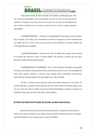 210
Maria Sylvia Zanella di Pietro entende ser incabível a desafetação pelo "não-
uso, ainda que prolongado, como por exemplo, no caso de uma rua que deixa de ser
utilizada. Em hipótese como essa, toma-se necessário um ato expresso de desafetação,
pois inexiste a fixação de um momento a partir do qual o não uso pudesse significar
desafetação".
2) IMPRESCRITIBILIDADE -- Traduz-se na impossibilidade de aquisição dos bens públicos
pelo usucapião. Com efeito, essa característica é patente e inequívoca no texto constitucional,
nos artigos 183, § 3° e 191, § único, que possuem a mesma redação ("os imóveis públicos não
serão adquiridos por usucapião").
3) IMPENHORABILIDADE - Decorre do art. 100, da CF/88, que ao dispor sobre a forma
de execução das sentenças contra a Fazenda Pública, não permite a penhora de seus bens,
prevendo o regime dos precatórios judiciais.
4) IMPOSSIBILIDADE DE ONERAÇÃO - Isto é, os bens públicos não podem ser gravados
com ônus reais (direitos reais de garantia sobre coisa alheia), previstos no art. 755, do Código Civil,
quais sejam, penhor, hipoteca e anticrese. Essa vedação possui fundamento constitucional,
decorrendo da impenhorabilidade dos bens públicos (art. 100, da CF/88).
De fato, os direitos reais de garantia sobre coisa alheia asseguram ao seu titular, em
eventual execução, a penhora do bem gravado com ônus real e posterior alienação judicial. Uma
vez que o bem não pode ser objeto de penhora (impenhorabilidade), a garantia real perde sua
finalidade, motivo pelo qual não existe sobre os bens públicos.
8.3 Bens do Domínio Privado do Estado ou Bens Dominicais
Os bens dominicais não possuem destinação específica, integrando o patrimônio do
Estado. A par disso, submetem-se ao regime jurídico de direito privado parcialmente revogado
pelo direito público, ou seja, naquilo que com este não conflitar.
 
