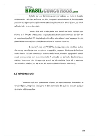 213
Destarte, os bens dominicais podem ser cedidos por meio de locação,
arrendamento, comodato, enfiteuse, etc. Mas, conquanto sejam institutos de direito privado,
possuem seu regime jurídico parcialmente alterados por normas de direito público, ao serem
aplicados sobre os bens dominicais.
Exemplo disso está na locação de bens imóveis da União, regulada pelo
Decreto-lei n° 9760/46, e não sujeita a "disposições de outras leis concernentes à locação". Um
de seus dispositivos (art. 89), faculta à Administração a retomada do imóvel a qualquer tempo,
por razões de interesse público, independentemente de indenizar o locatário.
O mesmo Decreto-lei n° 9760/46, altera parcialmente o instituto civil do
aforamento ou enfiteuse, que permite ao proprietário, no caso a Administração (senhorio
direto) atribuir a outrem (enfiteuta), o domínio útil do imóvel, mediante o pagamento de foro
anual, permanecendo com o domínio direto. A utilização por particular dos terrenos da
marinha, situados na faixa de segurança, a partir da orla marítima, faz-se sob o regime de
aforamento ou enfiteuse (art. 49, do Ato das Disposições Constitucionais Transitórias).
8.6 Terras Devolutas
Constituem espécie do gênero terras públicas, tais como os terrenos da marinha e as
terras indígenas, integrando a categoria de bens dominicais, dês que não possuem qualquer
destinação pública específica.
 