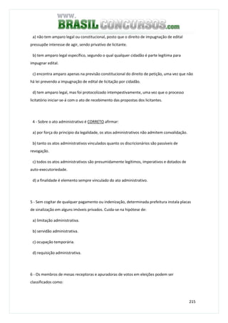 215
a) não tem amparo legal ou constitucional, posto que o direito de impugnação de edital
pressupõe interesse de agir, sendo privativo de licitante.
b) tem amparo legal específico, segundo o qual qualquer cidadão é parte legítima para
impugnar edital.
c) encontra amparo apenas na previsão constitucional do direito de petição, uma vez que não
há lei prevendo a impugnação de edital de licitação por cidadão.
d) tem amparo legal, mas foi protocolizado intempestivamente, uma vez que o processo
licitatório iniciar-se-á com o ato de recebimento das propostas dos licitantes.
4 - Sobre o ato administrativo é CORRETO afirmar:
a) por força do princípio da legalidade, os atos administrativos não admitem convalidação.
b) tanto os atos administrativos vinculados quanto os discricionários são passíveis de
revogação.
c) todos os atos administrativos são presumidamente legítimos, imperativos e dotados de
auto-executoriedade.
d) a finalidade é elemento sempre vinculado do ato administrativo.
5 - Sem cogitar de qualquer pagamento ou indenização, determinada prefeitura instala placas
de sinalização em alguns imóveis privados. Cuida-se na hipótese de:
a) limitação administrativa.
b) servidão administrativa.
c) ocupação temporária.
d) requisição administrativa.
6 - Os membros de mesas receptoras e apuradoras de votos em eleições podem ser
classificados como:
 