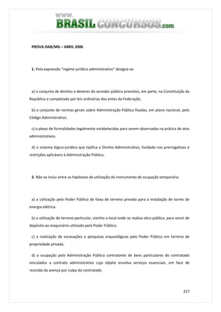 217
PROVA OAB/MG – ABRIL 2006
1. Pela expressão “regime jurídico administrativo” designa-se:
a) o conjunto de direitos e deveres do servidor público previstos, em parte, na Constituição da
República e completado por leis ordinárias dos entes da Federação.
b) o conjunto de normas gerais sobre Administração Pública fixadas, em plano nacional, pelo
Código Administrativo.
c) o plexo de formalidades legalmente estabelecidas para serem observadas na prática de atos
administrativos.
d) o sistema lógico-jurídico que tipifica o Direito Administrativo, fundado nas prerrogativas e
restrições aplicáveis à Administração Pública.
2. Não se inclui entre as hipóteses de utilização do instrumento de ocupação temporária:
a) a utilização pelo Poder Público de faixa de terreno privado para a instalação de torres de
energia elétrica.
b) a utilização de terreno particular, vizinho a local onde se realiza obra pública, para servir de
depósito ao maquinário utilizado pelo Poder Público.
c) a realização de escavações e pesquisas arqueológicas pelo Poder Público em terreno de
propriedade privada.
d) a ocupação pela Administração Pública contratante de bens particulares do contratado
vinculados a contrato administrativo cujo objeto envolva serviços essenciais, em face de
rescisão da avença por culpa do contratado.
 