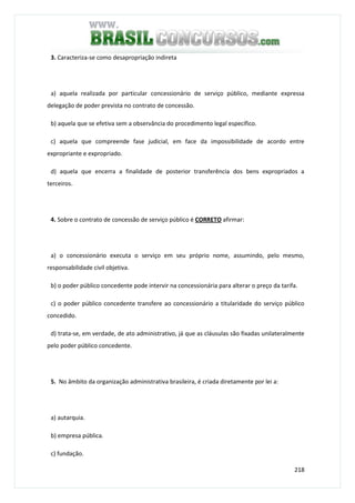 218
3. Caracteriza-se como desapropriação indireta
a) aquela realizada por particular concessionário de serviço público, mediante expressa
delegação de poder prevista no contrato de concessão.
b) aquela que se efetiva sem a observância do procedimento legal específico.
c) aquela que compreende fase judicial, em face da impossibilidade de acordo entre
expropriante e expropriado.
d) aquela que encerra a finalidade de posterior transferência dos bens expropriados a
terceiros.
4. Sobre o contrato de concessão de serviço público é CORRETO afirmar:
a) o concessionário executa o serviço em seu próprio nome, assumindo, pelo mesmo,
responsabilidade civil objetiva.
b) o poder público concedente pode intervir na concessionária para alterar o preço da tarifa.
c) o poder público concedente transfere ao concessionário a titularidade do serviço público
concedido.
d) trata-se, em verdade, de ato administrativo, já que as cláusulas são fixadas unilateralmente
pelo poder público concedente.
5. No âmbito da organização administrativa brasileira, é criada diretamente por lei a:
a) autarquia.
b) empresa pública.
c) fundação.
 