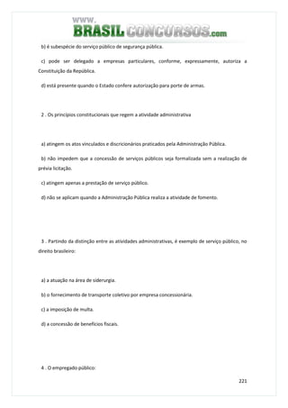 221
b) é subespécie do serviço público de segurança pública.
c) pode ser delegado a empresas particulares, conforme, expressamente, autoriza a
Constituição da República.
d) está presente quando o Estado confere autorização para porte de armas.
2 . Os princípios constitucionais que regem a atividade administrativa
a) atingem os atos vinculados e discricionários praticados pela Administração Pública.
b) não impedem que a concessão de serviços públicos seja formalizada sem a realização de
prévia licitação.
c) atingem apenas a prestação de serviço público.
d) não se aplicam quando a Administração Pública realiza a atividade de fomento.
3 . Partindo da distinção entre as atividades administrativas, é exemplo de serviço público, no
direito brasileiro:
a) a atuação na área de siderurgia.
b) o fornecimento de transporte coletivo por empresa concessionária.
c) a imposição de multa.
d) a concessão de benefícios fiscais.
4 . O empregado público:
 