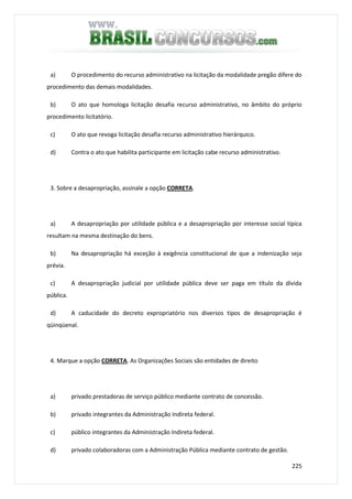 225
a) O procedimento do recurso administrativo na licitação da modalidade pregão difere do
procedimento das demais modalidades.
b) O ato que homologa licitação desafia recurso administrativo, no âmbito do próprio
procedimento licitatório.
c) O ato que revoga licitação desafia recurso administrativo hierárquico.
d) Contra o ato que habilita participante em licitação cabe recurso administrativo.
3. Sobre a desapropriação, assinale a opção CORRETA.
a) A desapropriação por utilidade pública e a desapropriação por interesse social típica
resultam na mesma destinação do bens.
b) Na desapropriação há exceção à exigência constitucional de que a indenização seja
prévia.
c) A desapropriação judicial por utilidade pública deve ser paga em título da dívida
pública.
d) A caducidade do decreto expropriatório nos diversos tipos de desapropriação é
qüinqüenal.
4. Marque a opção CORRETA. As Organizações Sociais são entidades de direito
a) privado prestadoras de serviço público mediante contrato de concessão.
b) privado integrantes da Administração Indireta federal.
c) público integrantes da Administração Indireta federal.
d) privado colaboradoras com a Administração Pública mediante contrato de gestão.
 