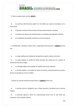 226
5. Todas as opções estão corretas, EXCETO:
a) Os contratos administrativos podem ser rescindidos por culpa do contratado, sem a
oitiva desse.
b) A equação econômico-financeira dos contratos administrativos é imutável.
c) As hipóteses de dispensa de licitação podem ser ampliadas pelo legislador ordinário.
d) As modalidades de licitação constituem-se em normas gerais.
6. Considerando a disciplina jurídica sobre a organização administrativa, é CORRETO afirmar
que
a) os cargos públicos são unidades de competências sujeitas a regime contratual.
b) os cargos públicos no âmbito do Poder Executivo são criados por lei e podem ser
extintos por decreto, se vagos.
c) os empregos públicos são unidades de trabalho sob vínculo unilateral.
d) as funções públicas, na condição de postos funcionais constitucionalmente previstos,
devem ser providas por concurso público.
7. Quanto ao controle da Administração Pública, é CORRETO afirmar que
a) o controle interno é obrigatório para o Poder Executivo e facultativo para os demais
Poderes.
b) a autotutela significa o dever de a Administração Direta rever os atos ilícitos das
autarquias e das fundações públicas.
 