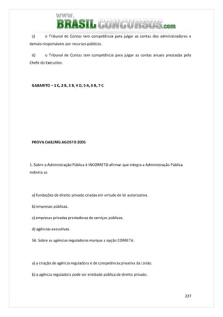 227
c) o Tribunal de Contas tem competência para julgar as contas dos administradores e
demais responsáveis por recursos públicos.
d) o Tribunal de Contas tem competência para julgar as contas anuais prestadas pelo
Chefe do Executivo.
GABARITO – 1 C, 2 B, 3 B, 4 D, 5 A, 6 B, 7 C
PROVA OAB/MG AGOSTO 2005
1. Sobre a Administração Pública é INCORRETO afirmar que integra a Administração Pública
indireta as
a) fundações de direito privado criadas em virtude de lei autorizativa.
b) empresas públicas.
c) empresas privadas prestadoras de serviços públicos.
d) agências executivas.
56. Sobre as agências reguladoras marque a opção CORRETA.
a) a criação de agência reguladora é de competência privativa da União.
b) a agência reguladora pode ser entidade pública de direito privado.
 