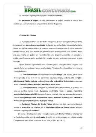 22
Só admitem o regime jurídico de pessoal na forma celetista.
Seu patrimônio é próprio, ou seja, pertencente à própria Entidade e não ao ente
político que a criou, trata-se de um patrimônio distinto do governo.
d) Fundações Públicas
As Fundações Públicas são Entidades integrantes da Administração Pública Indireta,
formadas por um patrimônio personalizado, destacado por um fundador (no caso da Fundação
Pública, vinculado a uma das esferas de governo) para uma finalidade específica. Não podem ter
como fim o lucro, mas, nada impede que, pelos trabalhos desenvolvidos o lucro aconteça. Neste
caso, esta receita não poderá ser repartida entre seus dirigentes, devendo, ser aplicada na
função específica para qual a entidade fora criada, ou seja, no âmbito interno da própria
Fundação.
Quem destacou o patrimônio para a constituição da Fundação define o regime a ser
seguido. Se foi um particular, temos uma Fundação Privada, se foi ente público, teremos uma
Fundação Pública.
As Fundações Privadas são regulamentadas pelo Código Civil, ou seja, pelas leis de
direito privado, e não tem em seu patrimônio recursos públicos, portanto, não compõe a
Administração Pública Indireta, razão pela qual, não serão objeto deste estudo. A exemplo
temos a Fundação Roberto Marinho e a Fundação Airton Senna.
As Fundações Públicas compõem a Administração Pública Indireta, e quanto a sua
natureza jurídica, temos muita divergência doutrinária. Hoje, a posição majoritária,
reconhecida inclusive pelo STF (Supremo Tribunal Federal), é de que as duas são possíveis,
tanto a Fundação Pública com personalidade jurídica de Direito Privado quanto a Fundação
Pública com personalidade jurídica de Direito Público.
As Fundações Públicas de Direito Público admitem os dois regimes jurídicos de
pessoal, o estatutário e o celetista, já, as Fundações Públicas de Direito Privado admitem
somente o regime jurídico celetista.
Em suma, o Estado poderá criar Fundações regidas pelo Direito Público ou autorizar por
lei Fundações regidas pelo Direito Privado; devendo, em ambos os casos, ser editada uma Lei
Complementar para definir suas áreas de sua atuação. (Art. 37, XIX, CF).
 