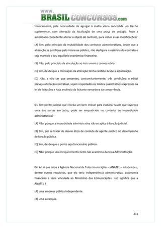 231
tecnicamente, pela necessidade de agregar à malha viária concedida um trecho
suplementar, com alteração da localização de uma praça de pedágio. Pode a
autoridade concedente alterar o objeto do contrato, para incluir essas modificações?
(A) Sim, pelo princípio da mutabilidade dos contratos administrativos, desde que a
alteração se justifique pelo interesse público, não desfigure a essência do contrato e
seja mantido o seu equilíbrio econômico-financeiro.
(B) Não, pelo princípio da vinculação ao instrumento convocatório.
(C) Sim, desde que a motivação da alteração tenha existido desde a adjudicação.
(D) Não, a não ser que presentes, concomitantemente, três condições: o edital
preveja alteração contratual, sejam respeitados os limites quantitativos expressos na
lei de licitações e haja anuência da licitante vencedora da concorrência.
03. Um perito judicial que receba um bem imóvel para elaborar laudo que favoreça
uma das partes em juízo, pode ser enquadrado no conceito de improbidade
administrativa?
(A) Não, porque a improbidade administrativa não se aplica à função judicial.
(B) Sim, por se tratar de desvio ético de conduta de agente público no desempenho
de função pública.
(C) Sim, desde que o perito seja funcionário público.
(D) Não, porque seu enriquecimento ilícito não acarretou danos à Administração.
04. A Lei que criou a Agência Nacional de Telecomunicações – ANATEL – estabeleceu,
dentre outros requisitos, que ela teria independência administrativa, autonomia
financeira e seria vinculada ao Ministério das Comunicações. Isso significa que a
ANATEL é
(A) uma empresa pública independente.
(B) uma autarquia.
 