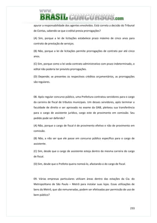 233
apurar a responsabilidade dos agentes envolvidos. Está correta a decisão do Tribunal
de Contas, sabendo-se que o edital previa prorrogações?
(A) Sim, porque a lei de licitações estabelece prazo máximo de cinco anos para
contrato de prestação de serviços.
(B) Não, porque a lei de licitações permite prorrogações de contrato por até cinco
anos.
(C) Sim, porque como a lei veda contrato administrativo com prazo indeterminado, o
edital não poderia ter previsto prorrogações.
(D) Depende; se presentes os respectivos créditos orçamentários, as prorrogações
são regulares.
08. Após regular concurso público, uma Prefeitura contratou servidores para o cargo
da carreira de fiscal de tributos municipais. Um desses servidores, após terminar a
faculdade de direito e ser aprovado no exame da OAB, pleiteou sua transferência
para o cargo de assistente jurídico, cargo este de provimento em comissão. Seu
pedido pode ser deferido?
(A) Não, porque o cargo de fiscal é de provimento efetivo e não de provimento em
comissão.
(B) Não, a não ser que ele passe em concurso público específico para o cargo de
assistente.
(C) Sim, desde que o cargo de assistente esteja dentro da mesma carreira do cargo
de fiscal.
(D) Sim, desde que o Prefeito queira nomeá-lo, afastando-o do cargo de fiscal.
09. Várias empresas particulares utilizam áreas dentro das estações da Cia. do
Metropolitano de São Paulo – Metrô para instalar suas lojas. Essas utilizações de
bens do Metrô, que são remuneradas, podem ser efetivadas por permissão de uso de
bem público?
 