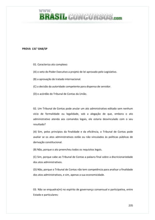 235
PROVA 131° OAB/SP
01. Caracteriza ato complexo:
(A) o veto do Poder Executivo a projeto de lei aprovado pelo Legislativo.
(B) a aprovação de tratado internacional.
(C) a decisão da autoridade competente para dispensa de servidor.
(D) o acórdão do Tribunal de Contas da União.
02. Um Tribunal de Contas pode anular um ato administrativo editado sem nenhum
vício de formalidade ou legalidade, sob a alegação de que, embora o ato
administrativo atenda aos comandos legais, ele estaria desvinculado com o seu
resultado?
(A) Sim, pelos princípios da finalidade e da eficiência, o Tribunal de Contas pode
avaliar se os atos administrativos estão ou não vinculados às políticas públicas de
derivação constitucional.
(B) Não, porque o ato preencheu todos os requisitos legais.
(C) Sim, porque cabe ao Tribunal de Contas a palavra final sobre a discricionariedade
dos atos administrativos.
(D) Não, porque o Tribunal de Contas não tem competência para analisar a finalidade
dos atos administrativos, e sim, apenas a sua economicidade.
03. Não se enquadra(m) no espírito de governança consensual e participativa, entre
Estado e particulares:
 