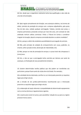 238
(D) Sim, desde que o engenheiro realmente tenha boa qualificação e abra mão de
uma das remunerações.
09. Após regular procedimento de licitação, uma autarquia celebrou, nos termos do
edital, contrato de prestação de serviços com a empresa adjudicatária, pelo prazo
fixo de dois anos, vedada qualquer prorrogação. Todavia, vencido esse prazo, a
empresa permaneceu prestando serviços por mais três anos, sem contudo ter sido
celebrado nenhum aditivo contratual. Vindo o Tribunal de Contas a considerar
irregular tal situação, deverá a empresa contratada devolver os valores recebidos?
(A) Sim, porque o edital não estabelecia possibilidade de prorrogação do contrato.
(B) Não, pelo princípio da vedação do enriquecimento sem causa, podendo, no
entanto, sofrer punição (multa, declaração de inidoneidade, etc).
(C) Não, porque se trata de prestação de serviços e o prazo total não ultrapassou 5
(cinco) anos.
(D) Sim, a não ser que a prorrogação tenha ocorrido por demora, por parte da
autarquia, na finalização de novo procedimento licitatório.
10. Existem determinadas tarefas públicas que não podem ser transferidas aos
particulares, porque fazem parte do núcleo duro do Estado. Por exemplo,:
(A) a atividade técnica destinada a verificar se um interessado preenche os requisitos
legais para dirigir veículo.
(B) a emissão de ato jurídico-administrativo reconhecendo que o interessado
preenche os requisitos legais para dirigir veículo.
(C) a elaboração de laudo referente à compatibilidade de determinado equipamento
com as normas técnicas e regulamentares vigentes.
(D) o exame psico-social em preso, para possibilitar redução da sua pena ou regime
prisional menos severo.
 