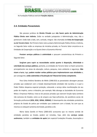 23
As Fundações Públicas exercem funções atípicas.
2.4. Entidades Paraestatais
São pessoas jurídicas de Direito Privado que não fazem parte da Administração
Pública Direta nem Indireta. Estão na verdade justapostas à Administração, mas, não a
pertencem. Estão lado a lado, sem, contudo, integrar. São chamadas de Entes de Cooperação
ou do Terceiro Setor. No Primeiro Setor está a própria Administração Pública Direta e Indireta,
no Segundo Setor estão as empresas da iniciativa privada, no Terceiro Setor encontra-se as
Entidades de Cooperação e no Quarto Setor a Economia Informal.
Prestam serviços públicos à coletividade e possuem características do Primeiro e
Segundo Setor.
Surgiram para suprir as necessidades sociais quanto à disposição, efetividade e
celeridade dos serviços públicos, portanto, as entidades do Terceiro Setor se fazem presentes
principalmente nas áreas da educação, cultura, pesquisa, meio ambiente e segurança. Não
visam o lucro, logo, podem receber verbas públicas para implementarem suas atividades e,
por conseguinte, estão submetidas à fiscalização do Tribunal de Contas competente.
Para Celso Antônio Bandeira de Mello (1968:353) as paraestatais abrangem pessoas
privadas que colaboram com o Estado desempenhando atividade não lucrativa e à qual o
Poder Público despensa especial proteção, colocando a serviço delas manifestações de seu
poder de império, como o tributário, por exemplo. Não abrange as Sociedades de Economia
Mista e Empresas Públicas; trata-se de pessoas privadas que exercem função típica (embora
não exclusiva do Estado), como as de amparo aos hipo-suficientes, de assistência social, de
formação profissional (SESI, SESC, SENAI, SEBRAE). O desempenho das atividades protetórias
próprias do Estado de polícia por entidades que colaboram com o Estado, faz com que as
mesmas se coloquem próximas do Estado, paralelas a ele.
Maria Sylvia Zanella di Pietro (2005:425) acrescenta que no mesmo sentido de
entidades paralelas ao Estado, podem ser incluídas, hoje, além dos serviços sociais
autônomos, também as entidades de apoio (em especial Fundações Privadas, Associações e
 