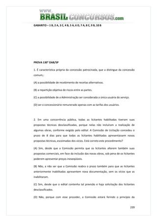 239
GABARITO – 1 B, 2 A, 3 C, 4 B, 5 A, 6 D, 7 A, 8 C, 9 B, 10 B
PROVA 130° OAB/SP
1. É característica própria da concessão patrocinada, que a distingue da concessão
comum,:
(A) a possibilidade de recebimento de receitas alternativas.
(B) a repartição objetiva de riscos entre as partes.
(C) a possibilidade de a Administração ser considerada a única usuária do serviço.
(D) ser o concessionário remunerado apenas com as tarifas dos usuários.
2. Em uma concorrência pública, todas as licitantes habilitadas tiveram suas
propostas técnicas desclassificadas, porque nelas não incluíram a realização de
algumas obras, conforme exigido pelo edital. A Comissão de Licitação concedeu o
prazo de 8 dias para que todas as licitantes habilitadas apresentassem novas
propostas técnicas, escoimadas dos vícios. Está correto este procedimento?
(A) Sim, desde que a Comissão permita que os licitantes alterem também suas
propostas comerciais, em face da inclusão das novas obras, sob pena de os licitantes
poderem apresentar preços inexeqüíveis.
(B) Não, a não ser que a Comissão reabra o prazo também para que as licitantes
anteriormente inabilitadas apresentem nova documentação, sem os vícios que as
inabilitaram.
(C) Sim, desde que o edital contenha tal previsão e haja solicitação dos licitantes
desclassificados.
(D) Não, porque com esse proceder, a Comissão estará ferindo o princípio da
 