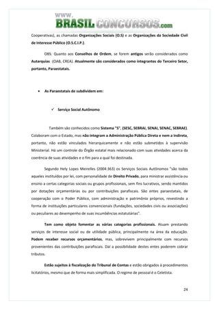 24
Cooperativas), as chamadas Organizações Sociais (O.S) e as Organizações da Sociedade Civil
de Interesse Público (O.S.C.I.P.).
OBS: Quanto aos Conselhos de Ordem, se forem antigos serão considerados como
Autarquias (OAB, CREA). Atualmente são considerados como integrantes do Terceiro Setor,
portanto, Paraestatais.
• As Paraestatais de subdividem em:
Serviço Social Autônomo
Também são conhecidos como Sistema "S", (SESC, SEBRAI, SENAI, SENAC, SEBRAE).
Colaboram com o Estado, mas não integram a Administração Pública Direta e nem a Indireta,
portanto, não estão vinculados hierarquicamente e não estão submetidos à supervisão
Ministerial. Há um controle do Órgão estatal mais relacionado com suas atividades acerca da
coerência de suas atividades e o fim para a qual foi destinada.
Segundo Hely Lopes Meirelles (2004:363) os Serviços Sociais Autônomos "são todos
aqueles instituídos por lei, com personalidade de Direito Privado, para ministrar assistência ou
ensino a certas categorias sociais ou grupos profissionais, sem fins lucrativos, sendo mantidos
por dotações orçamentárias ou por contribuições parafiscais. São entes paraestatais, de
cooperação com o Poder Público, com administração e patrimônio próprios, revestindo a
forma de instituições particulares convencionais (fundações, sociedades civis ou associações)
ou peculiares ao desempenho de suas incumbências estatutárias".
Tem como objeto fomentar as várias categorias profissionais. Atuam prestando
serviços de interesse social ou de utilidade pública, principalmente na área da educação.
Podem receber recursos orçamentários, mas, sobrevivem principalmente com recursos
provenientes das contribuições parafiscais. Daí a possibilidade destes entes poderem cobrar
tributos.
Estão sujeitos à fiscalização do Tribunal de Contas e estão obrigados à procedimentos
licitatórios, mesmo que de forma mais simplificada. O regime de pessoal é o Celetista.
 