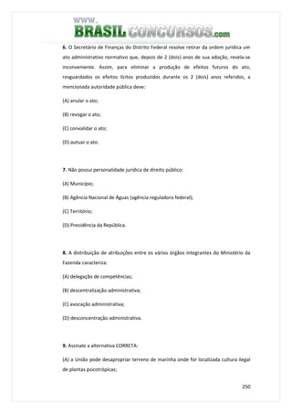 250
6. O Secretário de Finanças do Distrito Federal resolve retirar da ordem jurídica um
ato administrativo normativo que, depois de 2 (dois) anos de sua adoção, revela-se
inconveniente. Assim, para eliminar a produção de efeitos futuros do ato,
resguardados os efeitos lícitos produzidos durante os 2 (dois) anos referidos, a
mencionada autoridade pública deve:
(A) anular o ato;
(B) revogar o ato;
(C) convalidar o ato;
(D) autuar o ato.
7. Não possui personalidade jurídica de direito público:
(A) Município;
(B) Agência Nacional de Águas (agência reguladora federal);
(C) Território;
(D) Presidência da República.
8. A distribuição de atribuições entre os vários órgãos integrantes do Ministério da
Fazenda caracteriza:
(A) delegação de competências;
(B) descentralização administrativa;
(C) avocação administrativa;
(D) desconcentração administrativa.
9. Assinale a alternativa CORRETA:
(A) a União pode desapropriar terreno de marinha onde for localizada cultura ilegal
de plantas psicotrópicas;
 