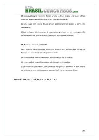 251
(B) o adequado aproveitamento do solo urbano pode ser exigido pelo Poder Público
municipal sob pena de constituição de servidão administrativa;
(C) uma praça, bem público de uso comum, pode ser alienada depois da pertinente
desafetação;
(D) as limitações administrativas à propriedade, previstas em leis municipais, são
incompatíveis com a garantia constitucional do direito de propriedade.
10. Assinale a alternativa CORRETA:
(A) o princípio da razoabilidade somente é aplicado pelo administrador público na
forma e nos casos taxativamente previstos em lei;
(B) a motivação é obrigatória nos atos administrativos discricionários;
(C) a motivação é obrigatória nos atos administrativos vinculados;
(D) a desapropriação indireta, consagrada na incorporação de CORRETO bem imóvel
ao conjunto de bens públicos de uso especial, resolve-se em perdas e danos.
GABARITO – 1 C, 2 B, 3 C, 4 A, 5 A, 6 B, 7 D, 8 D, 9 C, 10 D
 