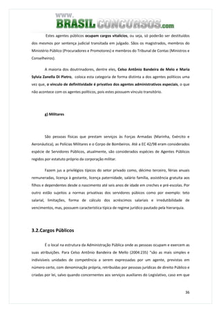 36
Estes agentes públicos ocupam cargos vitalícios, ou seja, só poderão ser destituídos
dos mesmos por sentença judicial transitada em julgado. Sãos os magistrados, membros do
Ministério Público (Procuradores e Promotores) e membros do Tribunal de Contas (Ministros e
Conselheiros).
A maioria dos doutrinadores, dentre eles, Celso Antônio Bandeira de Melo e Maria
Sylvia Zanella Di Pietro, coloca esta categoria de forma distinta a dos agentes políticos uma
vez que, o vínculo de definitividade é privativo dos agentes administrativos especiais, o que
não acontece com os agentes políticos, pois estes possuem vínculo transitório.
g) Militares
São pessoas físicas que prestam serviços às Forças Armadas (Marinha, Exército e
Aeronáutica), as Polícias Militares e o Corpo de Bombeiros. Até a EC 42/98 eram considerados
espécie de Servidores Públicos, atualmente, são considerados espécies de Agentes Públicos
regidos por estatuto próprio da corporação militar.
Fazem jus a privilégios típicos do setor privado como, décimo terceiro, férias anuais
remuneradas, licença à gestante, licença paternidade, salário família, assistência gratuita aos
filhos e dependentes desde o nascimento até seis anos de idade em creches e pré-escolas. Por
outro estão sujeitos a normas privativas dos servidores púbicos como por exemplo: teto
salarial, limitações, forma de cálculo dos acréscimos salariais e irredutibilidade de
vencimentos, mas, possuem característica típica de regime jurídico pautado pela hierarquia.
3.2.Cargos Públicos
É o local na estrutura da Administração Pública onde as pessoas ocupam e exercem as
suas atribuições. Para Celso Antônio Bandeira de Mello (2004:235) "são as mais simples e
indivisíveis unidades de competência a serem expressadas por um agente, previstas em
número certo, com denominação própria, retribuídas por pessoas jurídicas de direito Público e
criadas por lei, salvo quando concernentes aos serviços auxiliares do Legislativo, caso em que
 