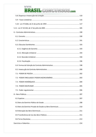 3
5.8. Dispensa e Inexecução da Licitação ............................................................................... 110
5.9 – Fases Licitatórias .......................................................................................................... 116
5.10 - Lei nº 8.666, de 21 de junho de 1993 ......................................................................... 117
5.11 - Lei nº 10.520, de 17 de julho de 2005 ............................................................................ 185
6 – Contratos Administrativos................................................................................................... 190
6.1. Conceito ......................................................................................................................... 190
6.2. Características................................................................................................................ 191
6.3. Cláusulas Exorbitantes ................................................................................................... 193
6.3.1. Exigência de Garantia.............................................................................................. 193
6.3.2. Alteração Unilateral ................................................................................................ 193
6.3.3. Rescisão Unilateral.................................................................................................. 194
6.3.4. Fiscalização.............................................................................................................. 196
6.4. Formas de Extinção do Contrato Administrativo........................................................... 198
6.5. Inexecução do Contrato Administrativo ........................................................................ 200
7.1 - PODER DE POLÍCIA ........................................................................................................ 202
7.2 - PODER VINCULADO E PODER DISCRICIONÁRIO............................................................ 203
7.3 - PODER HIERÁRQUICO ................................................................................................... 204
7.4 - PODER DISCIPLINAR ...................................................................................................... 205
7.5 - Poder regulamentar...................................................................................................... 206
8 – Bens Públicos....................................................................................................................... 207
8.1 Espécies........................................................................................................................... 207
8.2 Bens do Domínio Público do Estado ............................................................................... 208
8.3 Bens do Domínio Privado do Estado ou Bens Dominicais............................................... 210
8.4 Alienação dos Bens Dominicais....................................................................................... 211
8.5 Transferência de Uso dos Bens Públicos......................................................................... 211
8.6 Terras Devolutas.............................................................................................................. 213
Exercícios e Gabaritos ............................................................................................................... 214
 