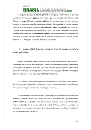 42
É exigência expressa da Constituição Federal a imposição à efetividade do princípio
constitucional do concurso público, como regra a para as admissões pela Administração
Pública nos cargos efetivos e empregos públicos. As exceções devem vir expressamente
previstas na própria Constituição sob pena de nulidade. Como exceção ao ingresso no cargo
mediante concurso público tem-se as nomeações para cargo em comissão. Os cargos em
comissão serão preenchidos por servidores de carreira nos casos, condições e percentuais
mínimos previstos em lei, e as funções de confiança serão preenchidos exclusivamente por
servidores ocupantes de cargo efetivo. Essas exceções ao princípio do concurso público
destinam-se às atribuições de direção, chefia e assessoramento.
III - o prazo de validade do concurso público será de até dois anos, prorrogável uma
vez, por igual período;
O prazo de validade previsto neste inciso é o limite de tempo que a Administração
Pública tem para realizar o concurso público e convocar os candidatos aprovados em ordem de
classificação (sob pena de nulidade). Logo, são possíveis quaisquer prazos dentro deste
parâmetro de dois anos. A prorrogação do concurso, se houver, ao juízo da Administração (ato
discricionário), será por prazo igual ao período originário (inicial).
IV - durante o prazo improrrogável previsto no edital de convocação, aquele aprovado
em concurso público de provas ou de provas e títulos será convocado com prioridade sobre
novos concursados para assumir cargo ou emprego, na carreira;
É absolutamente essencial o respeito à ordem de classificação dos concursandos para
nomeação decorrente de concurso público, sob pena de nulidade do ato. Segundo Alexandre
de Morais (2004:854), expirado o prazo de validade do concurso, aquele candidato aprovado,
mas não nomeado terá a sua expectativa de direito desfeita, permitindo-se, inclusive a
abertura de novo concurso, pois inexiste direito à nomeação para os candidatos classificados
em concurso cujo prazo extingui-se.
 