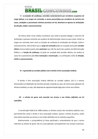 43
V - as funções de confiança, exercidas exclusivamente por servidores ocupantes de
cargo efetivo, e os cargos em comissão, a serem preenchidos por servidores de carreira nos
casos, condições e percentuais mínimos previstos em lei, destinam-se apenas às atribuições
de direção, chefia e assessoramento;
Da leitura deste inciso implica reconhecer que ainda é possível delegar o exercício de
atribuições a pessoas estranhas aos quadros da Administração. Busca-se para tanto, limitar os
cargos em comissão, bem como as funções de confiança às atribuições de direção, chefia e
assessoramento. Vale lembrar que o cargo em comissão pode ser ocupado tanto pelo servidor
efetivo (concursado) quanto pelo particular que não faz parte dos quadros da Administração
Pública; e a função de confiança, só pode ser ocupada pelo servidor efetivo; em ambos os
casos há o provimento pela livre nomeação e exoneração, e as atribuições serão de direção,
chefia e assessoramento.
VI - é garantido ao servidor público civil o direito à livre associação sindical;
O direito á livre associação sindical deferido ao servidor público civil é o mesmo
direcionado ao trabalhador da iniciativa privada, tratando-se, pois, de norma auto aplicável, de
eficácia imediata, ou seja, não depende de regulamentação legal para iniciar seus efeitos.
VII - o direito de greve será exercido nos termos e nos limites definidos em lei
específica;
A constituição federal de 1988 ampliou os direitos sociais dos servidores públicos civis,
permitindo-lhes tanto o direito à livre associação sindical, quanto o direito de greve, sendo
este ultimo exercido nos termos e nos limites definidos em lei ordinária específica.
Anteriormente, a jurisprudência já havia pacificado o entendimento de que a norma
referente ao direito de greve não era auto-aplicável, principalmente nos serviços essenciais,
 