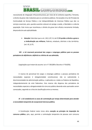 44
necessitando de integração infraconstitucional, por meio de lei ordinária específica. Portanto,
o direito de greve não é absoluto para os servidores públicos. Há exceções à luz do Princípio da
Continuidade do Serviço Público e da Indisponibilidade do Interesse Público que são: os
serviços essenciais, pois, quando ausentes colocam em perigo a saúde, a liberdade e a vida da
população. Este inciso que reconheceu o direito de greve tem eficácia meramente limitada,
desprovida de auto-aplicabilidade.
• Atenção: Vale dizer que o art. 142, § 3º, IV, da CF/88 proíbe o direito a greve e
a sindicalização aos militares, federais, estaduais, distritais e dos territórios.
(art. 42, § 1º).
VIII - a lei reservará percentual dos cargos e empregos públicos para as pessoas
portadoras de deficiência e definirá os critérios de sua admissão;
(Legislações que tratam do assunto: Lei n.º 7.853/89 e Decreto n.º 914/93).
A reserva de percentual de cargos e empregos públicos a pessoas portadoras de
necessidades especiais é obrigatoriedade constitucional, não se submetendo à
discricionariedade da administração pública, e aplicando-se a todos os Poderes da República,
independentemente do ente federativo. Esta reserva não dispensa dos portadores de
necessidades especiais a obrigatoriedade do concurso público devendo estes aprovados serem
convocados, seguindo-se a lista de classificação entre os mesmos.
IX - a lei estabelecerá os casos de contratação por tempo determinado para atender
a necessidade temporária de excepcional interesse público;
A Constituição Federal neste inciso abriu exceção ao principio da imposição do
concurso público, pois, aqui, permite a contratação temporária de pessoas sem concurso
 