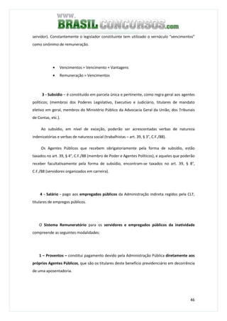 46
servidor). Constantemente o legislador constituinte tem utilizado o vernáculo “vencimentos”
como sinônimo de remuneração.
• Vencimentos = Vencimento + Vantagens
• Remuneração = Vencimentos
3 - Subsídio – é constituído em parcela única e pertinente, como regra geral aos agentes
políticos; (membros dos Poderes Legislativo, Executivo e Judiciário, titulares de mandato
eletivo em geral, membros do Ministério Público da Advocacia Geral da União, dos Tribunais
de Contas, etc.).
Ao subsídio, em nível de exceção, poderão ser acrescentadas verbas de natureza
indenizatórias e verbas de natureza social (trabalhistas – art. 39, § 3°, C.F./88).
Os Agentes Públicos que recebem obrigatoriamente pela forma de subsídio, estão
taxados no art. 39, § 4°, C.F./88 (membro de Poder e Agentes Políticos), e aqueles que poderão
receber facultativamente pela forma de subsídio, encontram-se taxados no art. 39, § 8°,
C.F./88 (servidores organizados em carreira).
4 - Salário - pago aos empregados públicos da Administração indireta regidos pela CLT,
titulares de empregos públicos.
O Sistema Remuneratório para os servidores e empregados públicos da inatividade
compreende as seguintes modalidades:
1 – Proventos – constitui pagamento devido pela Administração Pública diretamente aos
próprios Agentes Públicos, que são os titulares deste benefício previdenciário em decorrência
de uma aposentadoria.
 