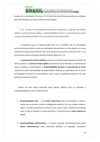 54
levados até a coletividade. Os incisos I, II e III tratam dos mecanismos que podem ser utilizados
pelos administrados para tornar efetiva esta fiscalização.
§ 4º - Os atos de improbidade administrativa importarão a suspensão dos direitos
políticos, a perda da função pública, a indisponibilidade dos bens e o ressarcimento ao erário,
na forma e gradação previstas em lei, sem prejuízo da ação penal cabível.
O parágrafo supra foi regulamentado pela Lei n.º 8.429/92 (Lei da Improbidade
administrativa) que define os atos de improbidade administrativa em três espécies: a) os que
importam enriquecimento ilícito (art. 9º); b) os que causam prejuízo ao erário (art. 10); e c) os
que atentam contra os princípios da Administração Pública (art. 11).
A suspensão dos direitos políticos caracteriza-se pela temporariedade da privação dos
direitos políticos. A perda da função pública caracteriza-se pela demissão ou destituição do
cargo, emprego ou função pública. A indisponibilidade dos bens e ressarcimento ao erário
caracteriza-se pela impossibilidade do agente público dilapidar seu patrimônio afim de burlar
sua obrigação de ressarcir os cofres públicos, tudo na forma e gradação previstas em lei, sem
prejuízo da ação penal cabível.
Quanto aos atos ilícitos praticados pelos agentes públicos estes se sujeitarão à
responsabilidade civil, penal e administrativa.
• Responsabilidade Civil – é de ordem patrimonial (ação indenizatória) e impõe a
aquele que causa dano a outrem a obrigação de repará-lo. Para se configurar exige-se;
ação ou omissão antijurídicas (contrárias à lei), culpa ou dolo, relação de causalidade
entre a ação ou omissão e o dano verificado e a ocorrência de um dano material ou
moral.
• Responsabilidade Administrativa – o servidor responde administrativamente pelos
ilícitos administrativos (falta funcional) definidos na legislação estatutária.
 